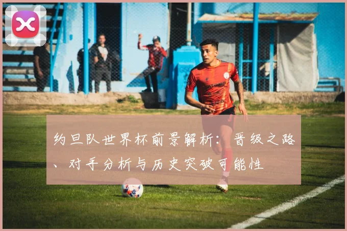 约旦队世界杯前景解析:晋级之路、对手分析与历史突破可能性