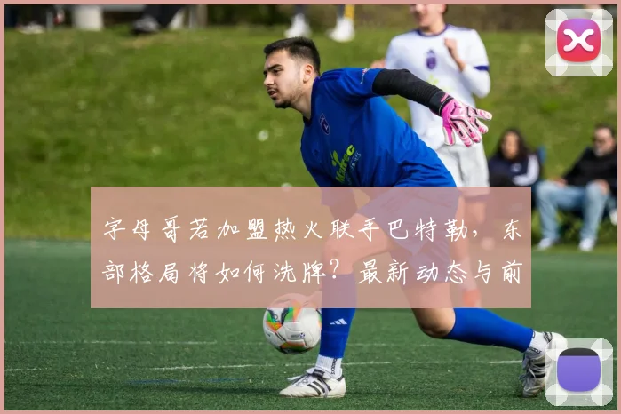 字母哥若加盟热火联手巴特勒,东部格局将如何洗牌?最新动态与前景深度解析