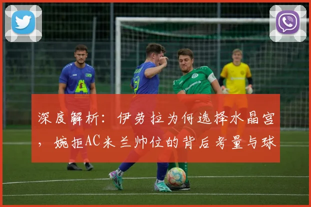 深度解析：伊劳拉为何选择水晶宫，婉拒AC米兰帅位的背后考量与球队未来