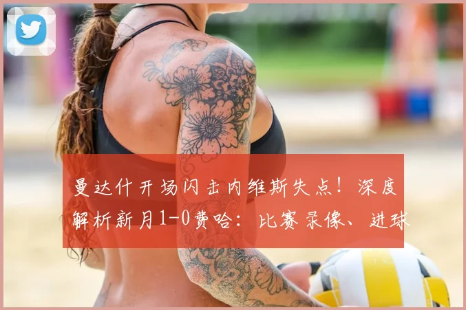 曼达什开场闪击内维斯失点!深度解析新月1-0费哈:比赛录像、进球集锦与战术复盘