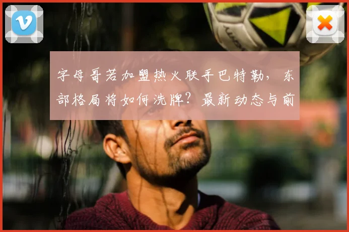 字母哥若加盟热火联手巴特勒,东部格局将如何洗牌?最新动态与前景深度解析