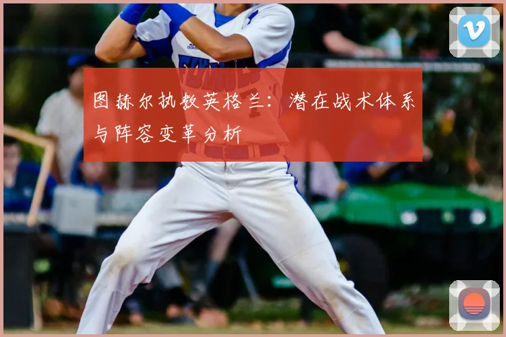 图赫尔执教英格兰:潜在战术体系与阵容变革分析