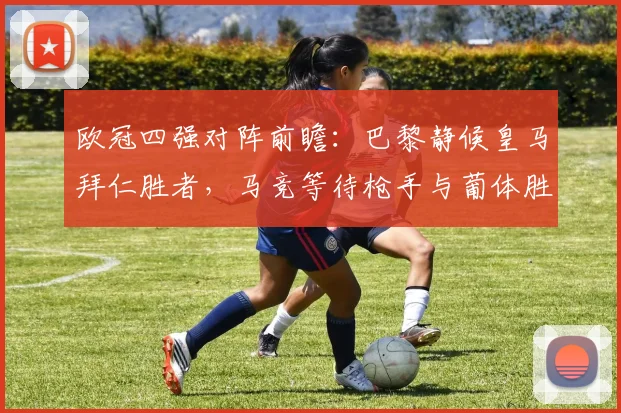 欧冠四强对阵前瞻:巴黎静候皇马拜仁胜者,马竞等待枪手与葡体胜方