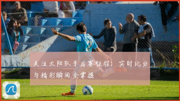 关注太阳队季后赛征程:实时比分与精彩瞬间全掌握