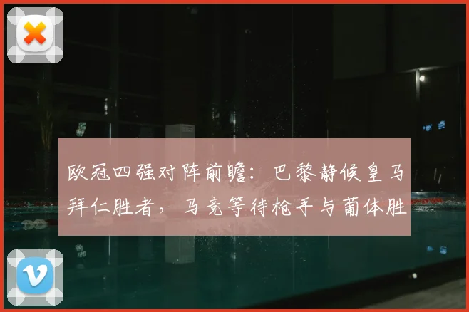 欧冠四强对阵前瞻:巴黎静候皇马拜仁胜者,马竞等待枪手与葡体胜方