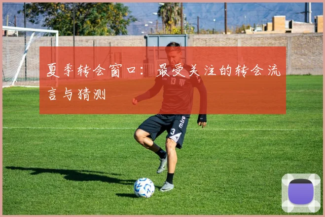夏季转会窗口:最受关注的转会流言与猜测