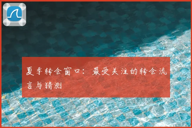 夏季转会窗口:最受关注的转会流言与猜测