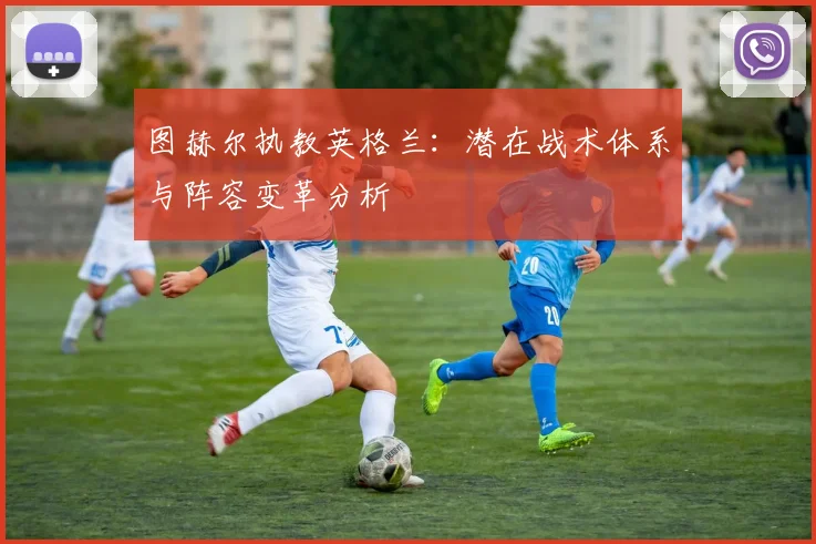 图赫尔执教英格兰:潜在战术体系与阵容变革分析