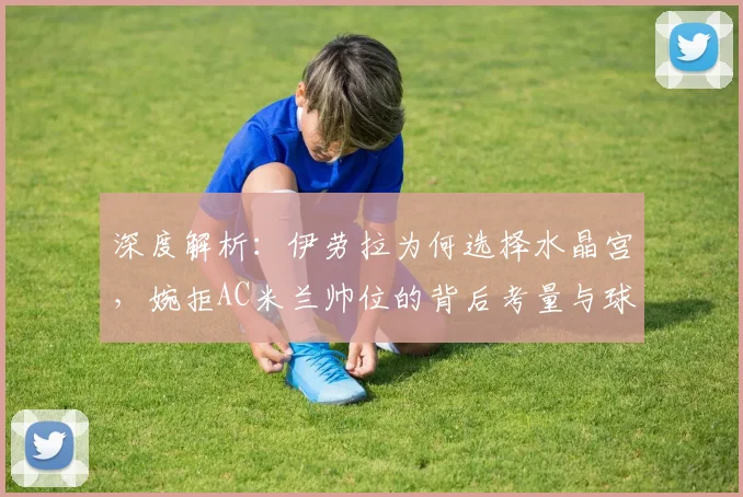 深度解析:伊劳拉为何选择水晶宫,婉拒AC米兰帅位的背后考量与球队未来